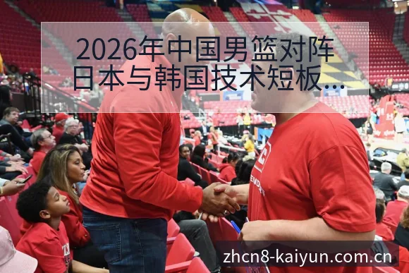 2026年中国男篮对阵日本与韩国技术短板与改进方向签表分 - 开云