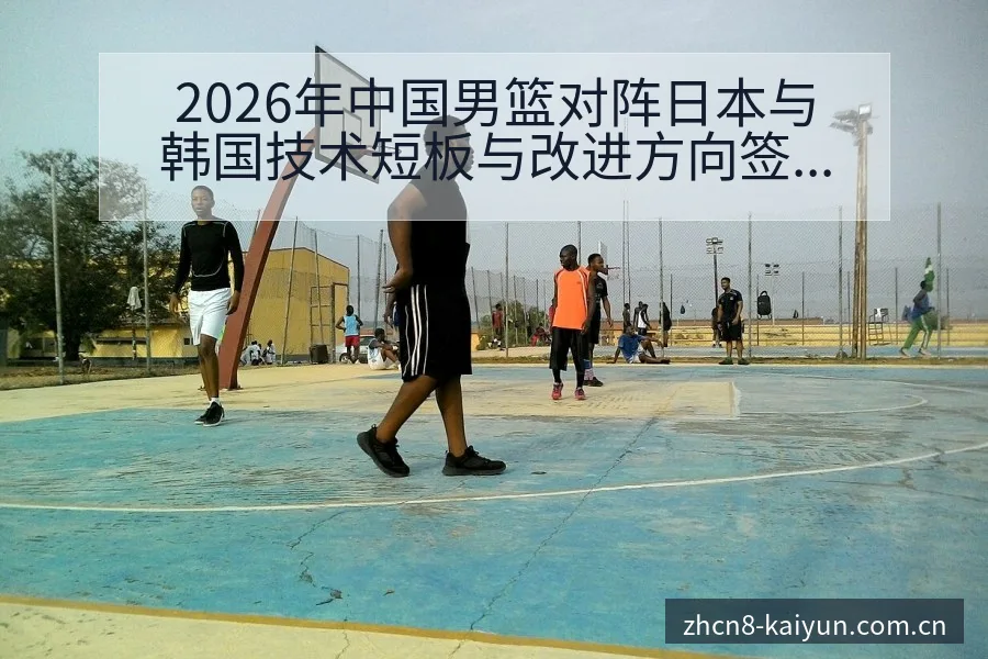 2026年中国男篮对阵日本与韩国技术短板与改进方向签表分 - 开云