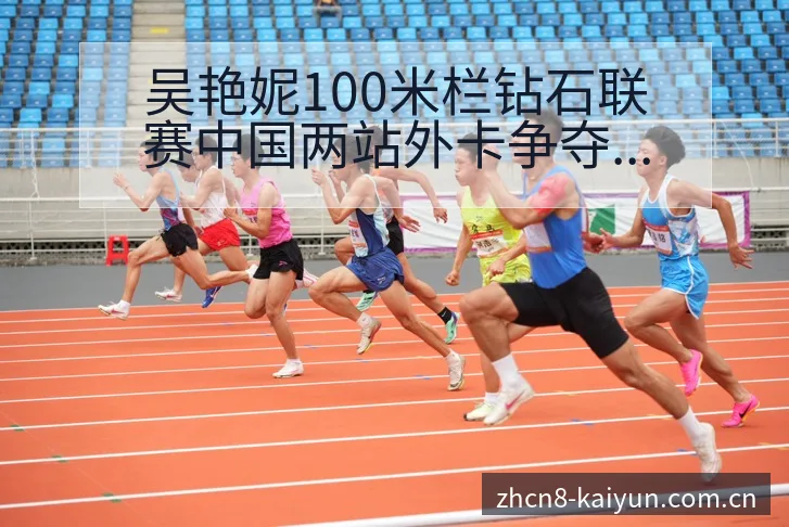 吴艳妮100米栏钻石联赛中国两站外卡争夺赛程前瞻及排名变 - 开云